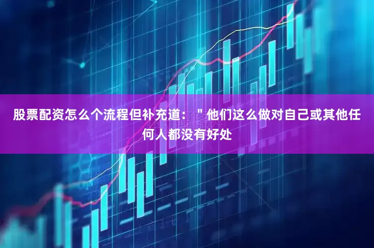 股票配资怎么个流程但补充道：＂他们这么做对自己或其他任何人都没有好处