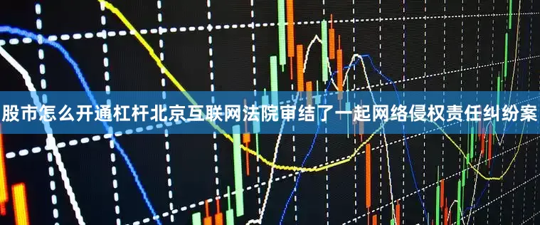 股市怎么开通杠杆北京互联网法院审结了一起网络侵权责任纠纷案