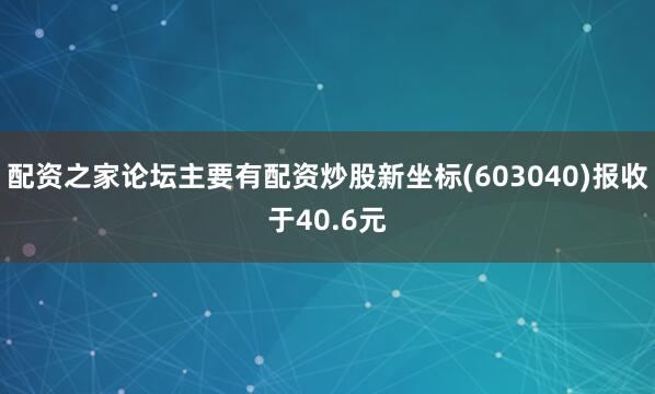 配资之家论坛主要有配资炒股新坐标(603040)报收于40.6元