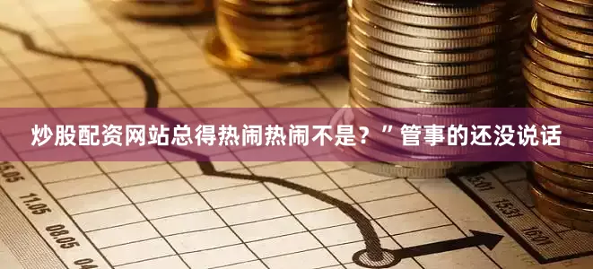 炒股配资网站总得热闹热闹不是？”管事的还没说话