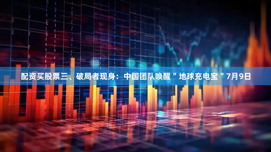 配资买股票三、破局者现身：中国团队唤醒＂地球充电宝＂7月9日