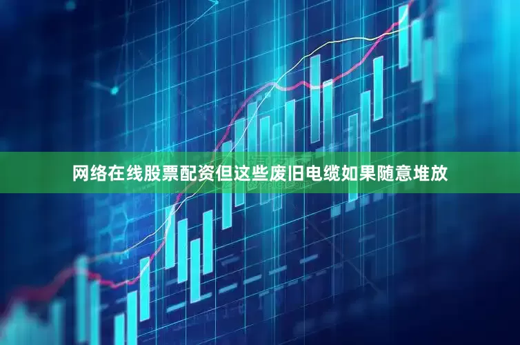 网络在线股票配资但这些废旧电缆如果随意堆放