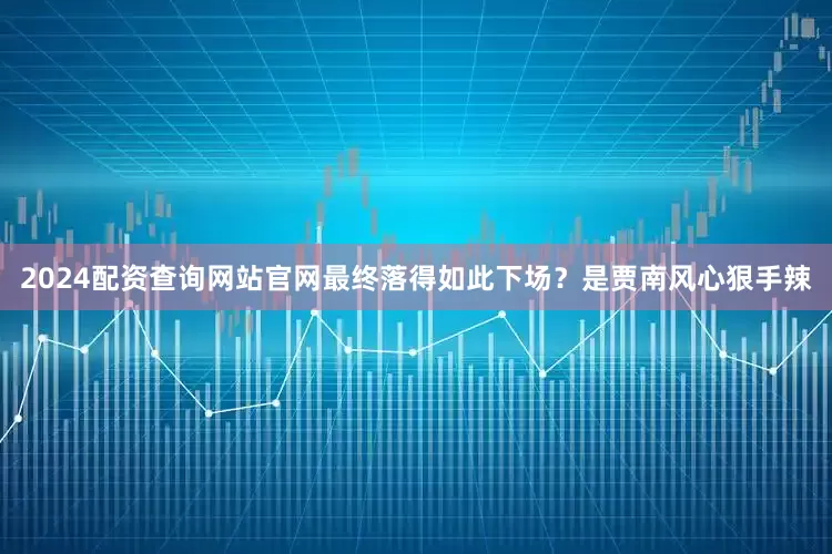 2024配资查询网站官网最终落得如此下场？是贾南风心狠手辣