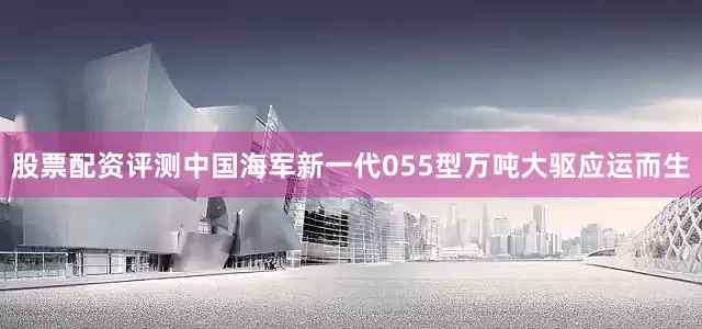 股票配资评测中国海军新一代055型万吨大驱应运而生