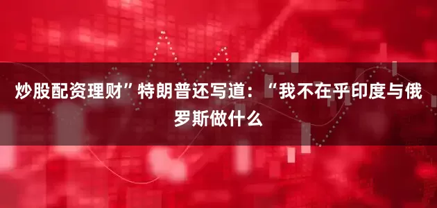 炒股配资理财”特朗普还写道：“我不在乎印度与俄罗斯做什么