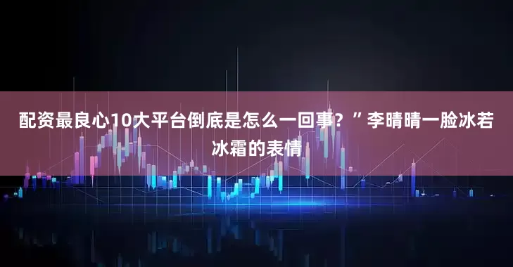 配资最良心10大平台倒底是怎么一回事？”李晴晴一脸冰若冰霜的表情